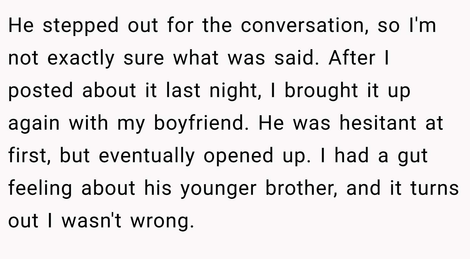 He stepped out for the conversation, so I'm not exactly sure what was said. After I posted about it last night, I brought it up again with my boyfriend. He was hesitant at first, but eventually opened up. I had a gut feeling about his younger brother, and it turns out I wasn't wrong.