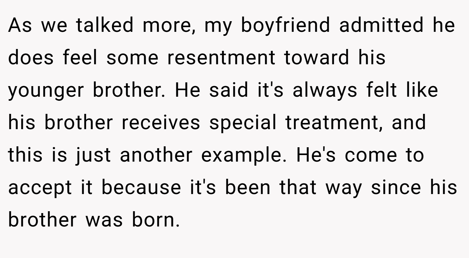 As we talked more, my boyfriend admitted he does feel some resentment toward his younger brother. He said it's always felt like his brother receives special treatment, and this is just another example. He's come to accept it because it's been that way since his brother was born.