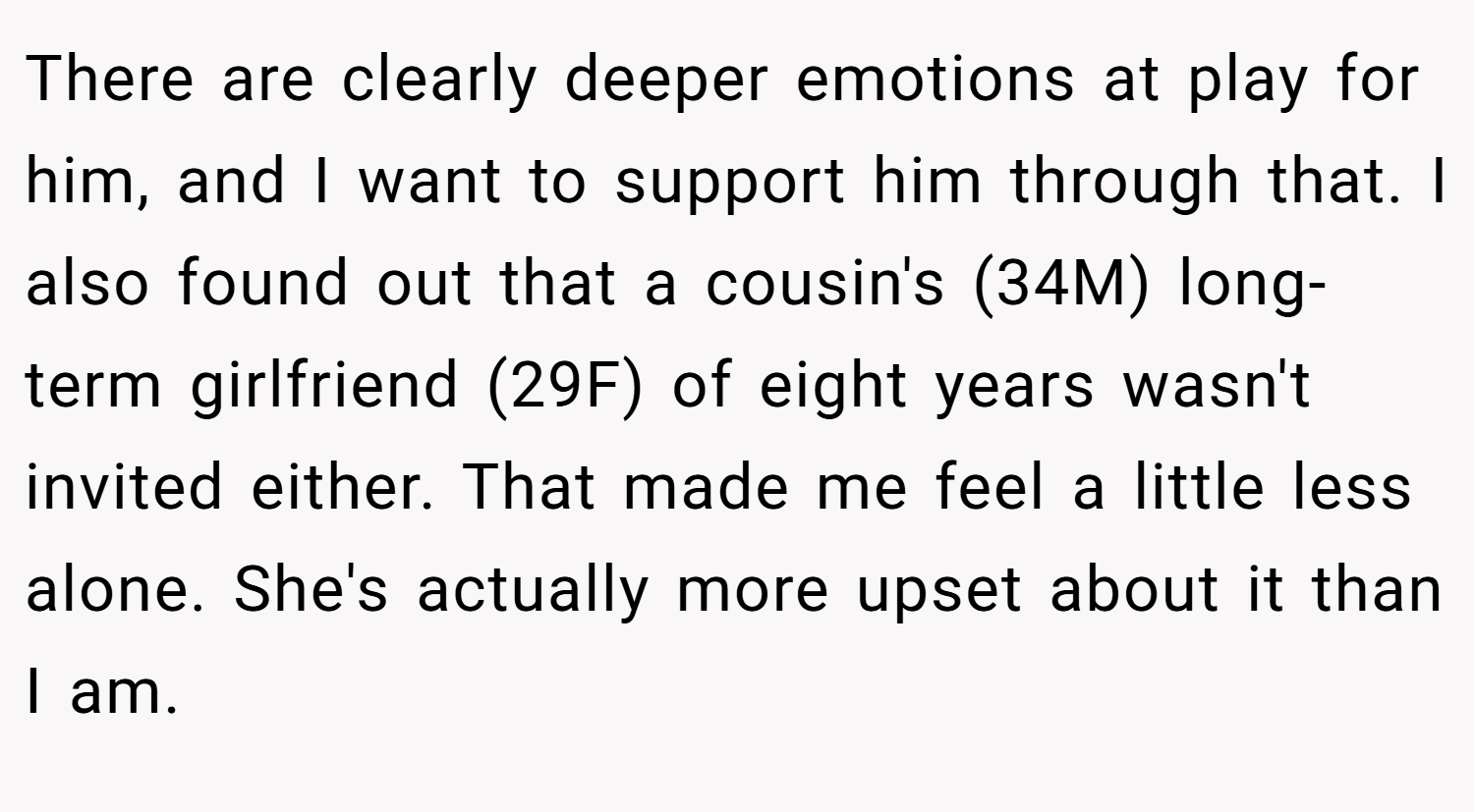 There are clearly deeper emotions at play for him, and I want to support him through that. I also found out that a cousin's (34M) long-term girlfriend (29F) of eight years wasn't invited either. That made me feel a little less alone. She's actually more upset about it than I am.