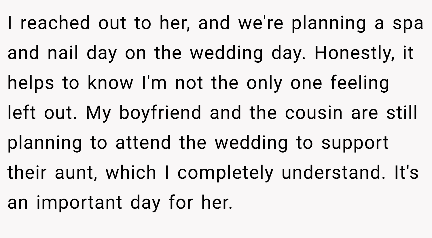 I reached out to her, and we're planning a spa and nail day on the wedding day. Honestly, it helps to know I'm not the only one feeling left out. My boyfriend and the cousin are still planning to attend the wedding to support their aunt, which I completely understand. It's an important day for her.