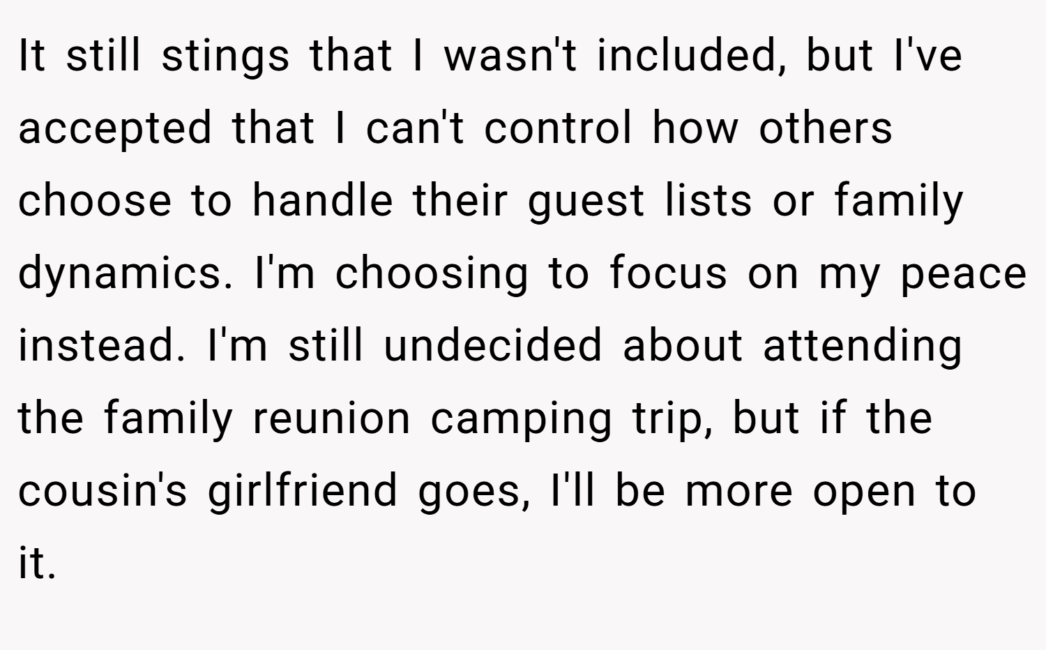 It still stings that I wasn't included, but I've accepted that I can't control how others choose to handle their guest lists or family dynamics. I'm choosing to focus on my peace instead. I'm still undecided about attending the family reunion camping trip, but if the cousin's girlfriend goes, I'll be more open to it.
