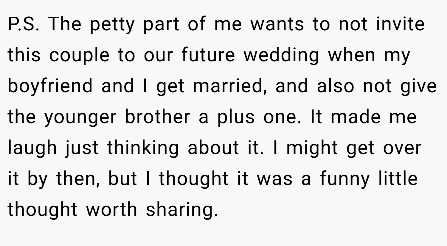 P.S. The petty part of me wants to not invite this couple to our future wedding when my boyfriend and I get married, and also not give the younger brother a plus one. It made me laugh just thinking about it. I might get over it by then, but I thought it was a funny little thought worth sharing.