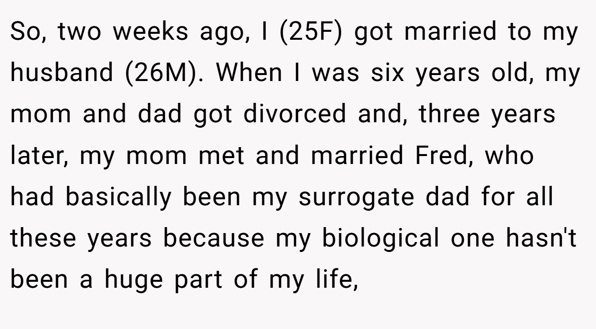 So, two weeks ago, I (25F) got married to my husband (26M). When I was six years old, my mom and dad got divorced and, three years later, my mom met and married Fred, who had basically been my surrogate dad for all these years because my biological one hasn't been a huge part of my life,