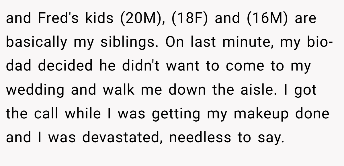 and Fred's kids (20M), (18F) and (16M) are basically my siblings. On last minute, my bio-dad decided he didn't want to come to my wedding and walk me down the aisle. I got the call while I was getting my makeup done and I was devastated, needless to say.