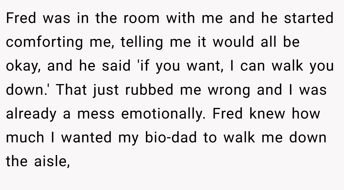 Fred was in the room with me and he started comforting me, telling me it would all be okay, and he said 'if you want, I can walk you down.' That just rubbed me wrong and I was already a mess emotionally. Fred knew how much I wanted my bio-dad to walk me down the aisle,