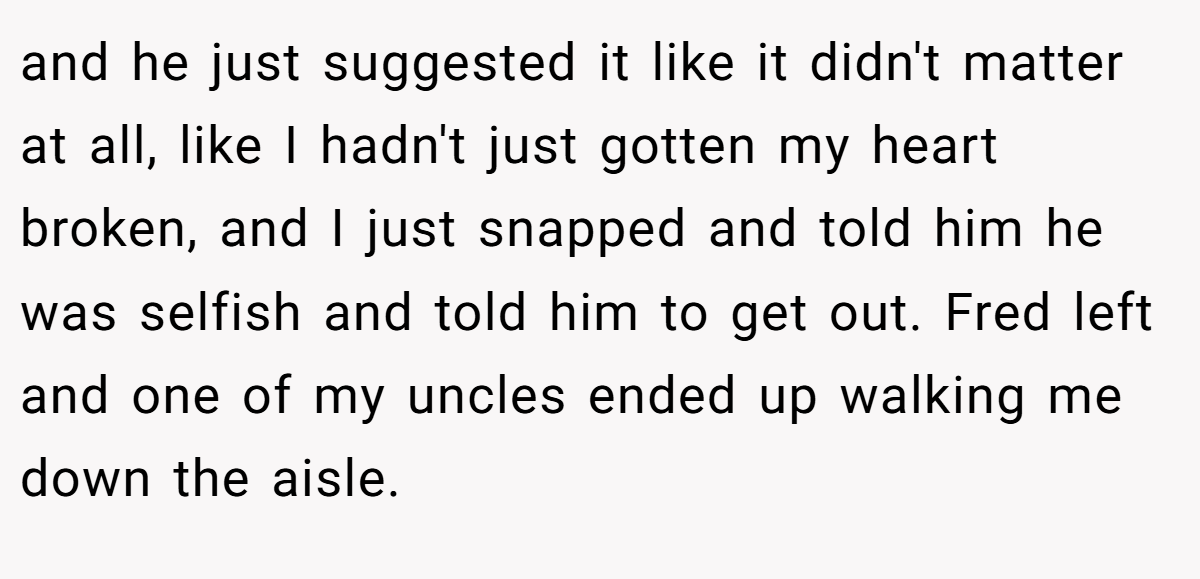 and he just suggested it like it didn't matter at all, like I hadn't just gotten my heart broken, and I just snapped and told him he was selfish and told him to get out. Fred left and one of my uncles ended up walking me down the aisle.