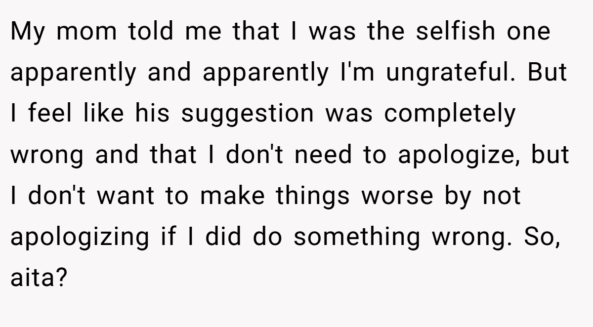 My mom told me that I was the selfish one apparently and apparently I'm ungrateful. But I feel like his suggestion was completely wrong and that I don't need to apologize, but I don't want to make things worse by not apologizing if I did do something wrong. So, aita?