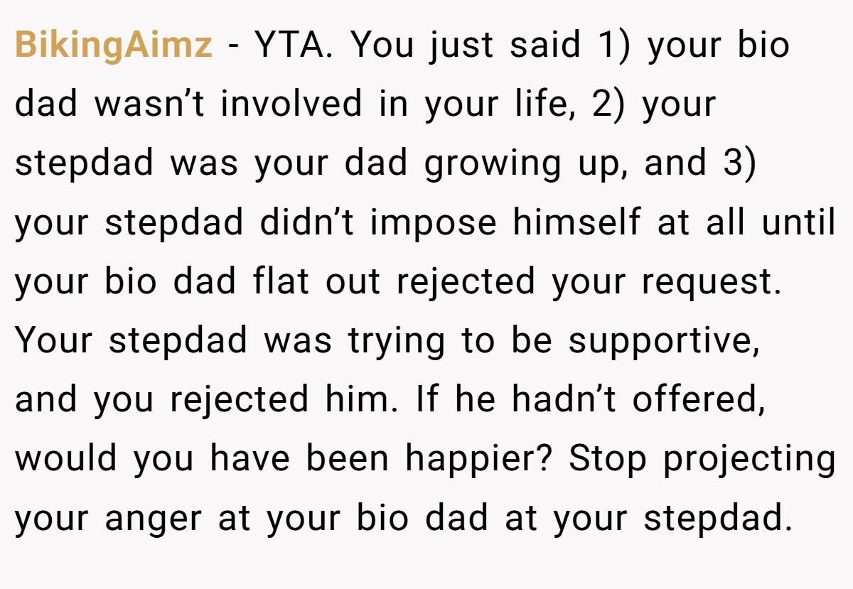 BikingAimz - YTA. You just said 1) your bio dad wasn’t involved in your life, 2) your stepdad was your dad growing up, and 3) your stepdad didn’t impose himself at all until your bio dad flat out rejected your request. Your stepdad was trying to be supportive, and you rejected him. If he hadn’t offered, would you have been happier? Stop projecting your anger at your bio dad at your stepdad.