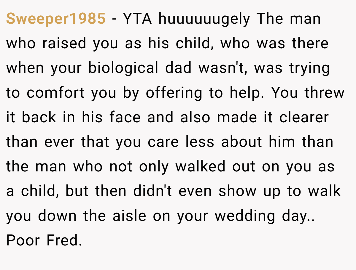 Sweeper1985 - YTA huuuuuugely The man who raised you as his child, who was there when your biological dad wasn't, was trying to comfort you by offering to help. You threw it back in his face and also made it clearer than ever that you care less about him than the man who not only walked out on you as a child, but then didn't even show up to walk you down the aisle on your wedding day.. Poor Fred.