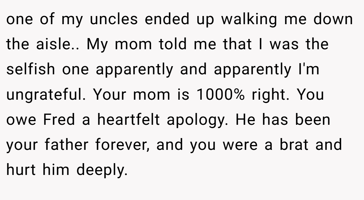 one of my uncles ended up walking me down the aisle.. My mom told me that I was the selfish one apparently and apparently I'm ungrateful. Your mom is 1000% right. You owe Fred a heartfelt apology. He has been your father forever, and you were a brat and hurt him deeply.