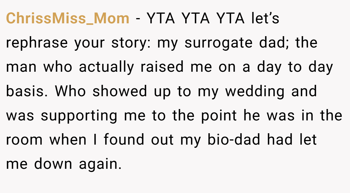 ChrissMiss_Mom - YTA YTA YTA let’s rephrase your story: my surrogate dad; the man who actually raised me on a day to day basis. Who showed up to my wedding and was supporting me to the point he was in the room when I found out my bio-dad had let me down again.