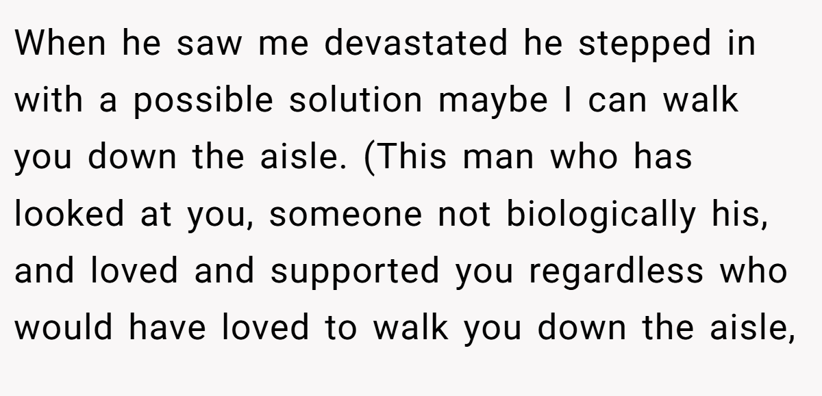 When he saw me devastated he stepped in with a possible solution maybe I can walk you down the aisle. (This man who has looked at you, someone not biologically his, and loved and supported you regardless who would have loved to walk you down the aisle,