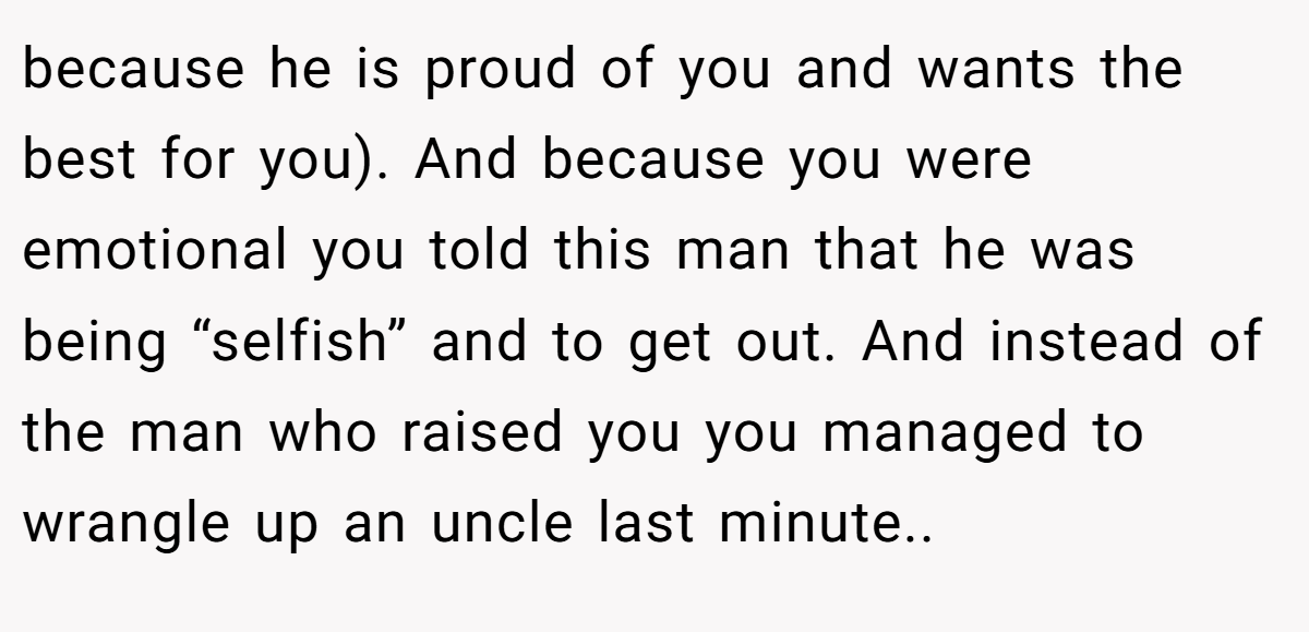 because he is proud of you and wants the best for you). And because you were emotional you told this man that he was being “selfish” and to get out. And instead of the man who raised you you managed to wrangle up an uncle last minute..