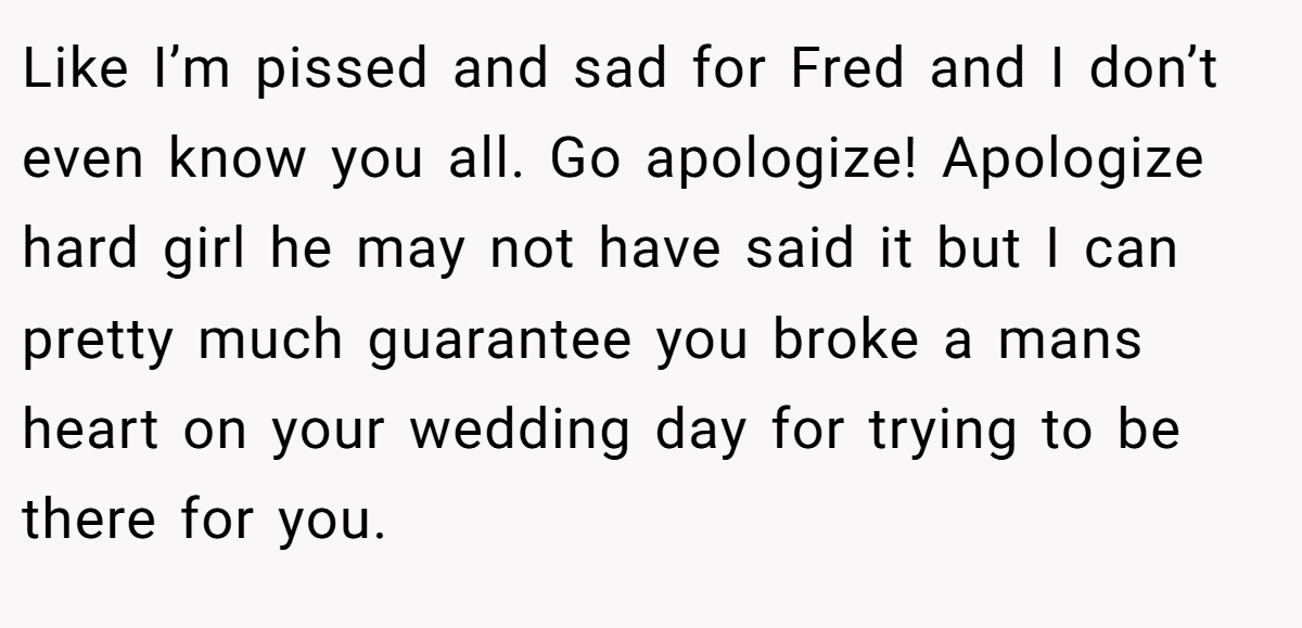 Like I’m pissed and sad for Fred and I don’t even know you all. Go apologize! Apologize hard girl he may not have said it but I can pretty much guarantee you broke a mans heart on your wedding day for trying to be there for you.