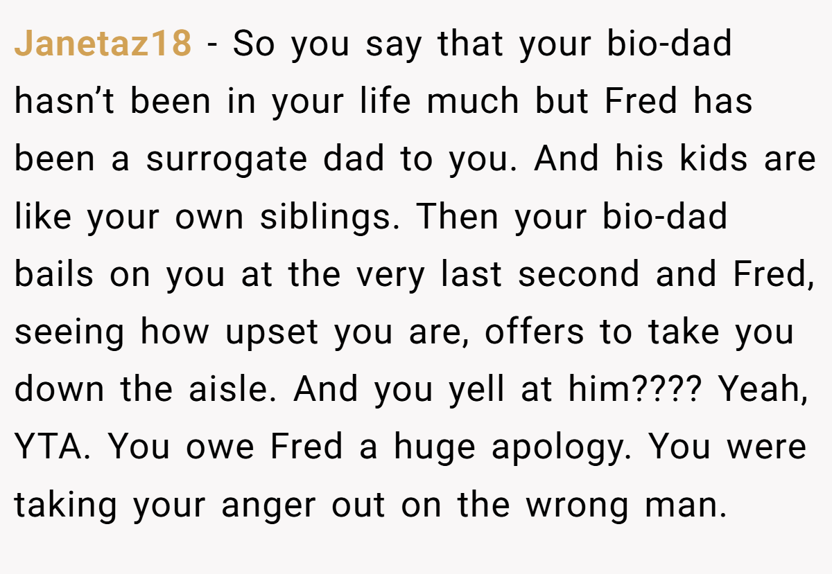 Janetaz18 - So you say that your bio-dad hasn’t been in your life much but Fred has been a surrogate dad to you. And his kids are like your own siblings. Then your bio-dad bails on you at the very last second and Fred, seeing how upset you are, offers to take you down the aisle. And you yell at him???? Yeah, YTA. You owe Fred a huge apology. You were taking your anger out on the wrong man.