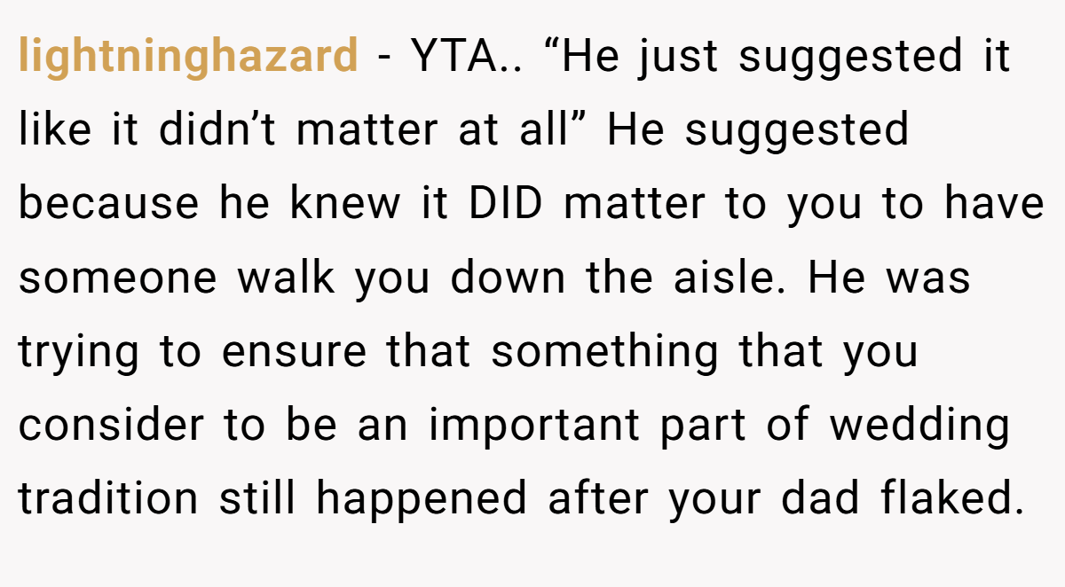 lightninghazard - YTA.. “He just suggested it like it didn’t matter at all” He suggested because he knew it DID matter to you to have someone walk you down the aisle. He was trying to ensure that something that you consider to be an important part of wedding tradition still happened after your dad flaked.