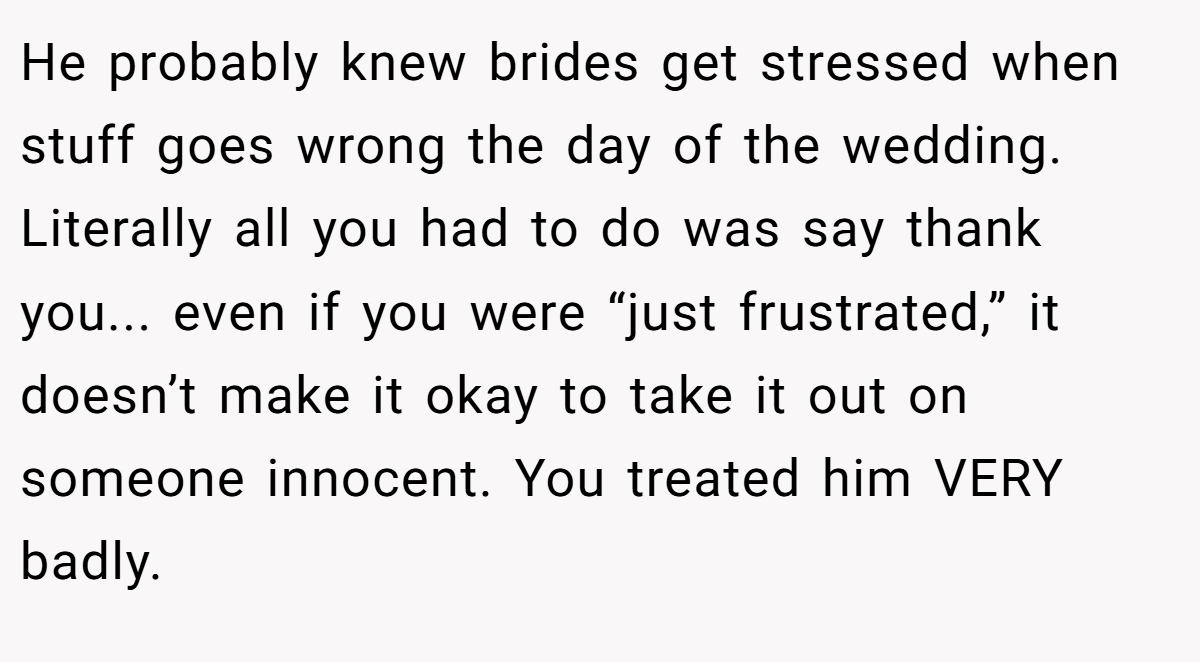 He probably knew brides get stressed when stuff goes wrong the day of the wedding. Literally all you had to do was say thank you... even if you were “just frustrated,” it doesn’t make it okay to take it out on someone innocent. You treated him VERY badly.