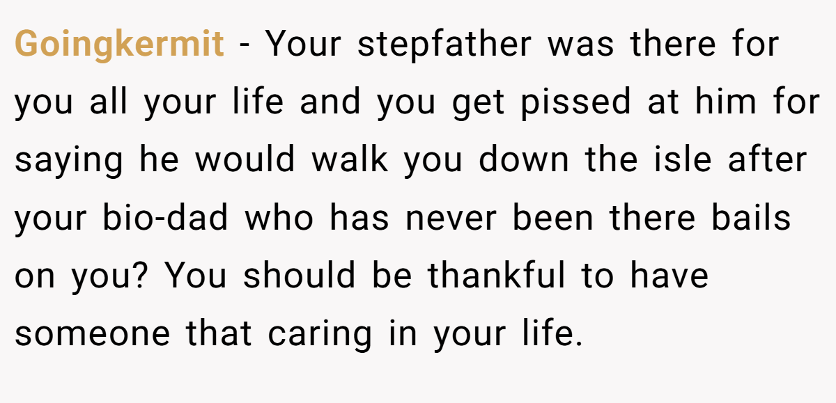 Goingkermit - Your stepfather was there for you all your life and you get pissed at him for saying he would walk you down the isle after your bio-dad who has never been there bails on you? You should be thankful to have someone that caring in your life.