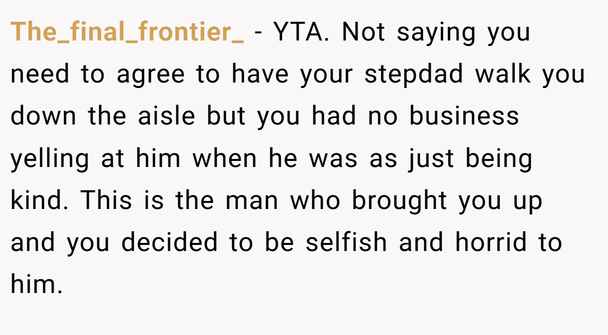 The_final_frontier_ - YTA. Not saying you need to agree to have your stepdad walk you down the aisle but you had no business yelling at him when he was as just being kind. This is the man who brought you up and you decided to be selfish and horrid to him.