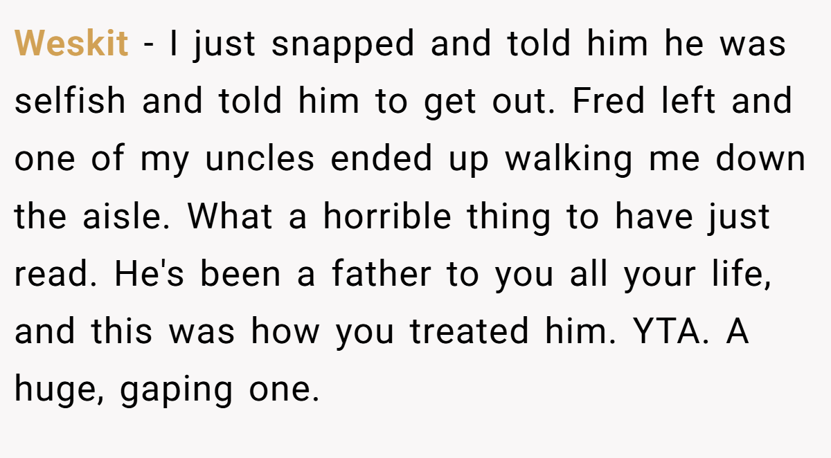 Weskit - I just snapped and told him he was selfish and told him to get out. Fred left and one of my uncles ended up walking me down the aisle. What a horrible thing to have just read. He's been a father to you all your life, and this was how you treated him. YTA. A huge, gaping one.