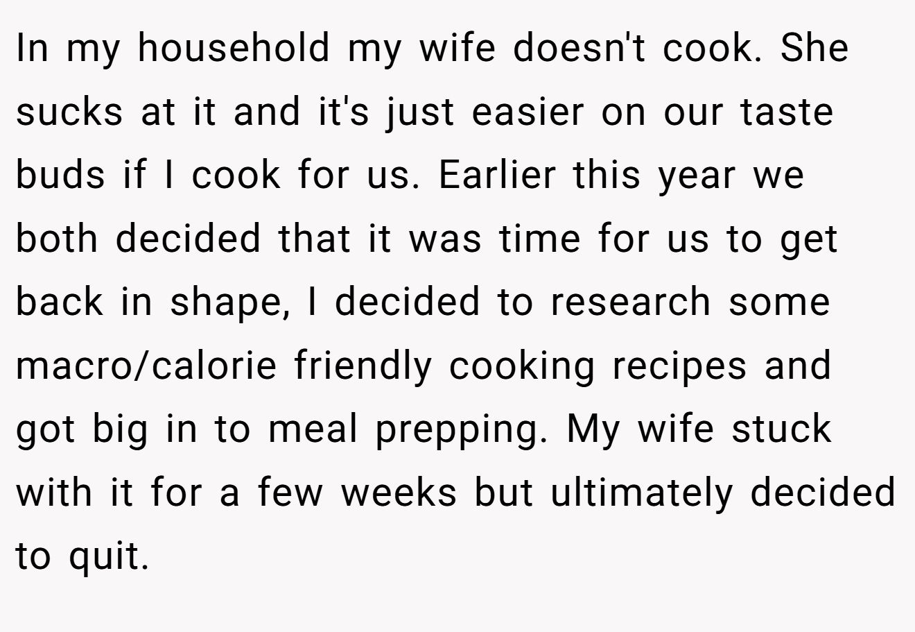 In my household my wife doesn't cook. She sucks at it and it's just easier on our taste buds if I cook for us. Earlier this year we both decided that it was time for us to get back in shape, I decided to research some macro/calorie friendly cooking recipes and got big in to meal prepping. My wife stuck with it for a few weeks but ultimately decided to quit.