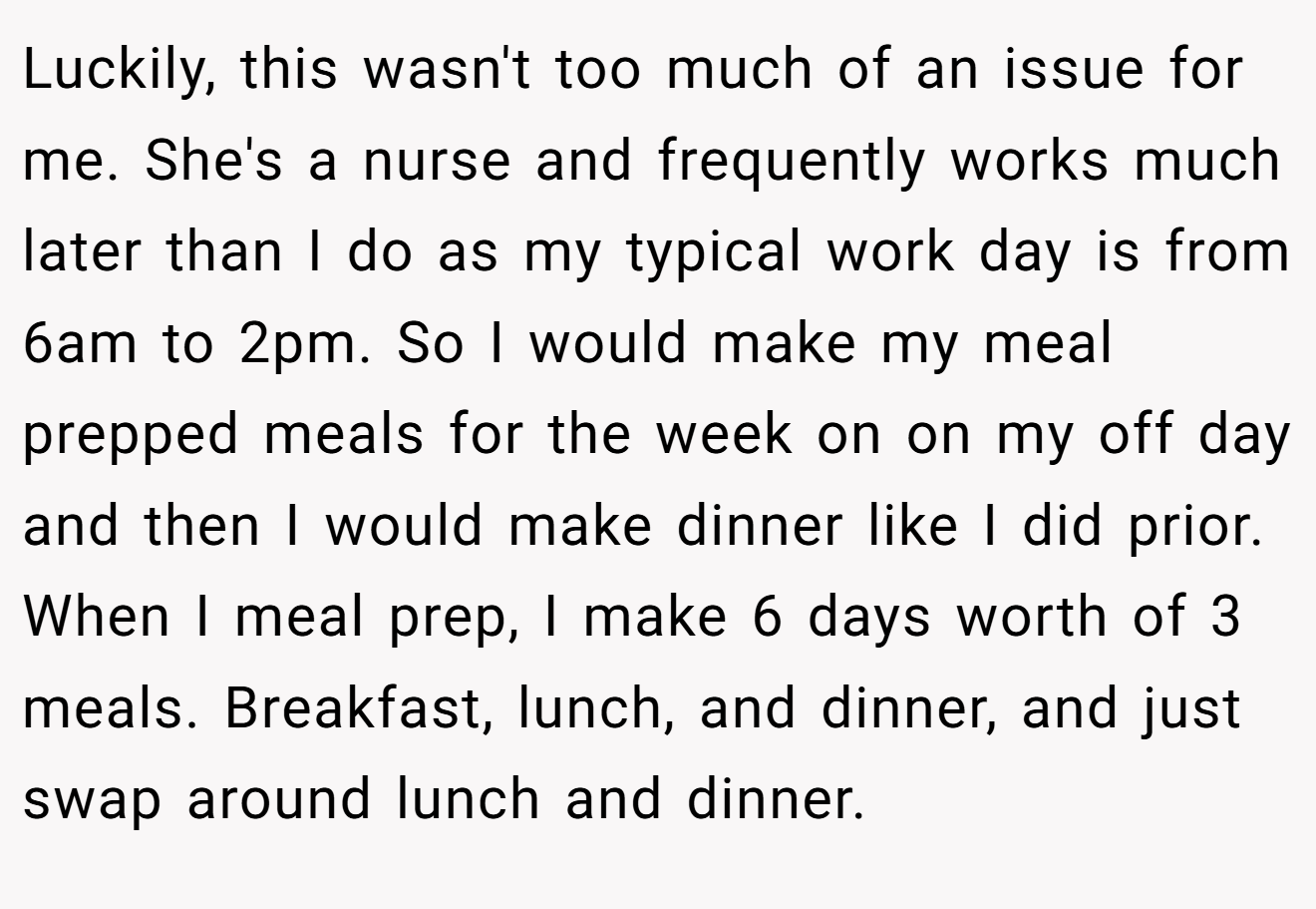 Luckily, this wasn't too much of an issue for me. She's a nurse and frequently works much later than I do as my typical work day is from 6am to 2pm. So I would make my meal prepped meals for the week on on my off day and then I would make dinner like I did prior. When I meal prep, I make 6 days worth of 3 meals. Breakfast, lunch, and dinner, and just swap around lunch and dinner.