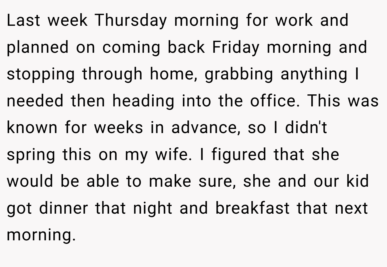Last week Thursday morning for work and planned on coming back Friday morning and stopping through home, grabbing anything I needed then heading into the office. This was known for weeks in advance, so I didn't spring this on my wife. I figured that she would be able to make sure, she and our kid got dinner that night and breakfast that next morning.