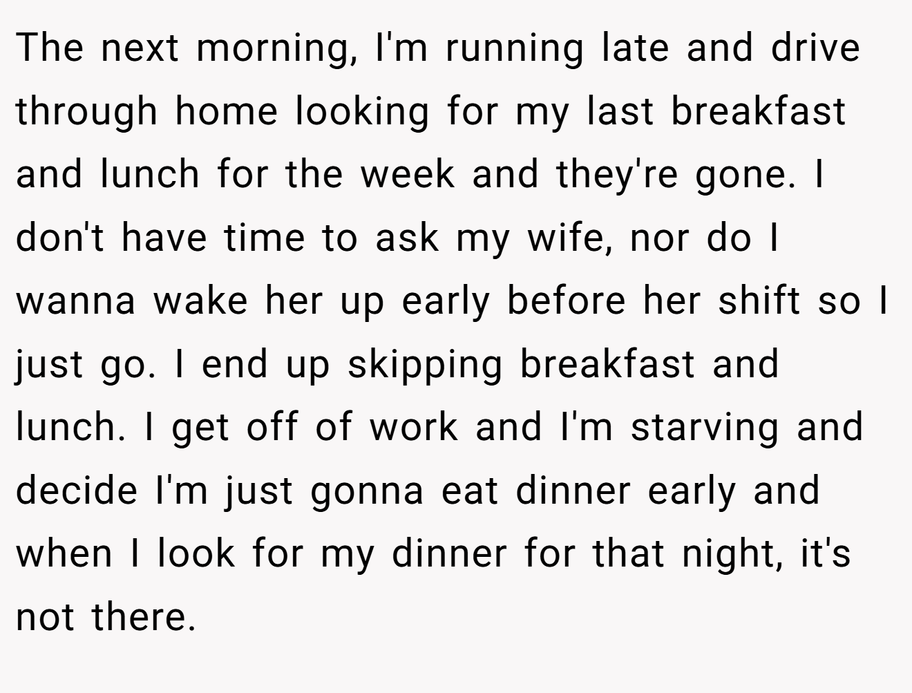 The next morning, I'm running late and drive through home looking for my last breakfast and lunch for the week and they're gone. I don't have time to ask my wife, nor do I wanna wake her up early before her shift so I just go. I end up skipping breakfast and lunch. I get off of work and I'm starving and decide I'm just gonna eat dinner early and when I look for my dinner for that night, it's not there.