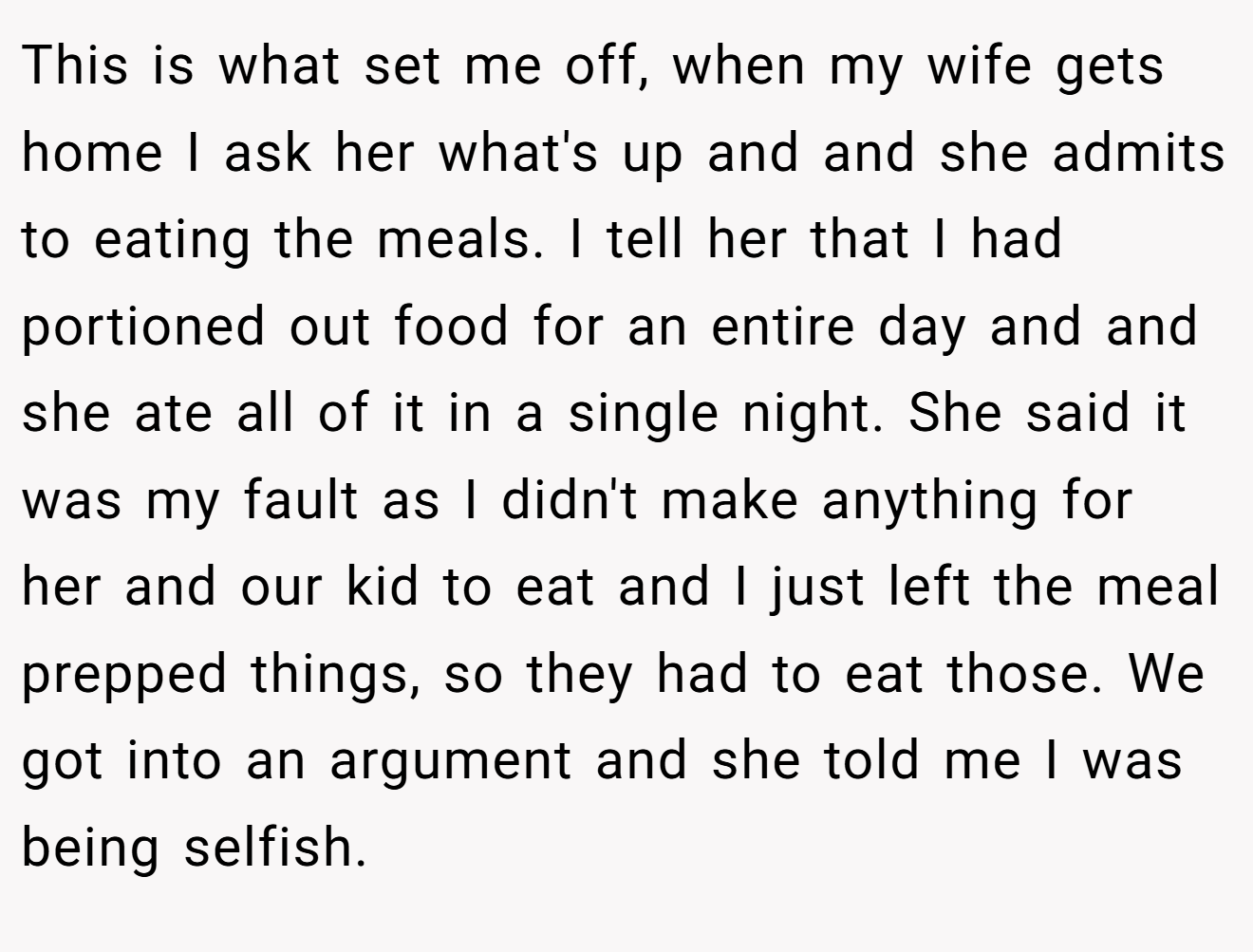 This is what set me off, when my wife gets home I ask her what's up and and she admits to eating the meals. I tell her that I had portioned out food for an entire day and and she ate all of it in a single night. She said it was my fault as I didn't make anything for her and our kid to eat and I just left the meal prepped things, so they had to eat those. We got into an argument and she told me I was being selfish.