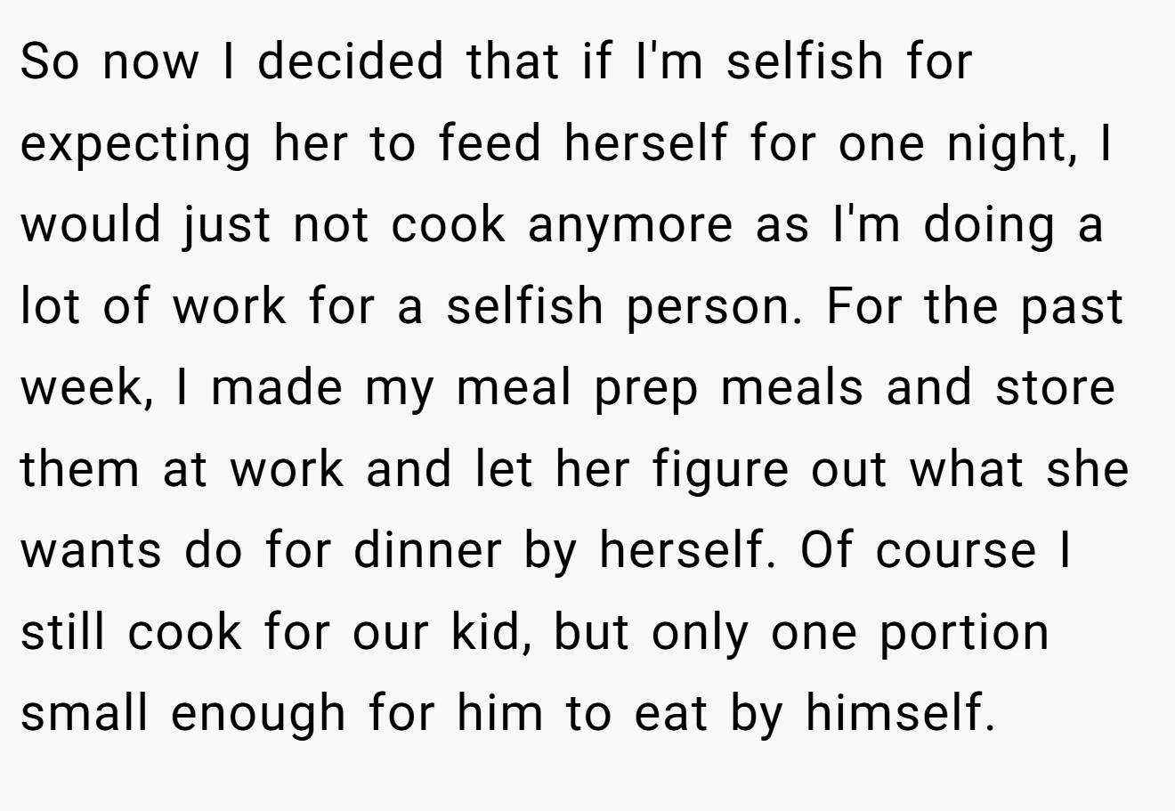 So now I decided that if I'm selfish for expecting her to feed herself for one night, I would just not cook anymore as I'm doing a lot of work for a selfish person. For the past week, I made my meal prep meals and store them at work and let her figure out what she wants do for dinner by herself. Of course I still cook for our kid, but only one portion small enough for him to eat by himself.
