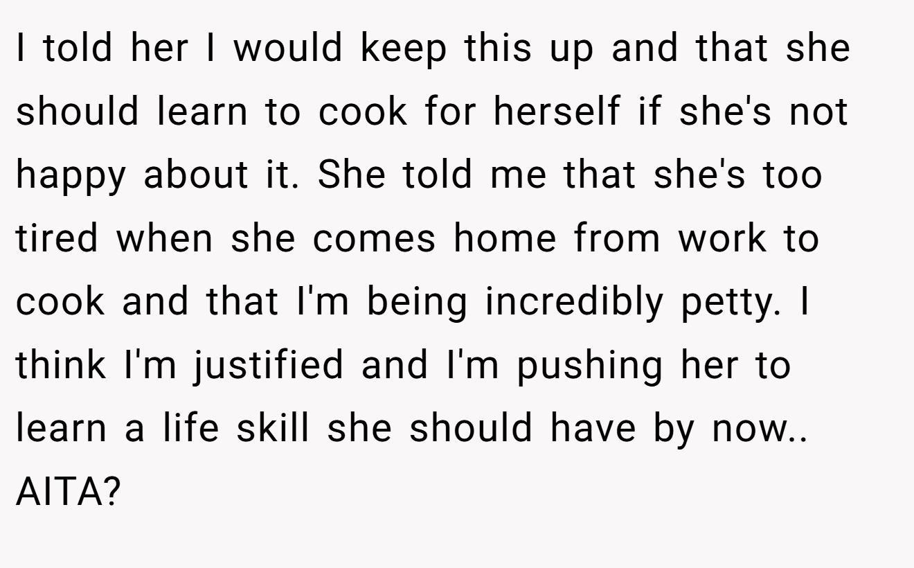 I told her I would keep this up and that she should learn to cook for herself if she's not happy about it. She told me that she's too tired when she comes home from work to cook and that I'm being incredibly petty. I think I'm justified and I'm pushing her to learn a life skill she should have by now.. AITA?