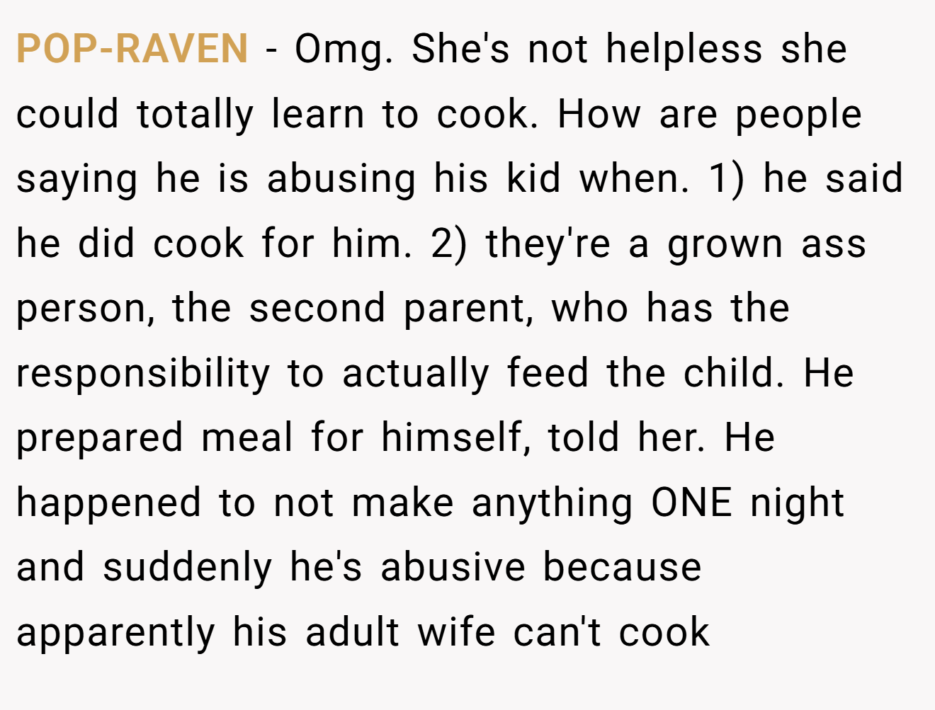 POP-RAVEN - Omg. She's not helpless she could totally learn to cook. How are people saying he is abusing his kid when. 1) he said he did cook for him. 2) they're a grown ass person, the second parent, who has the responsibility to actually feed the child. He prepared meal for himself, told her. He happened to not make anything ONE night and suddenly he's abusive because apparently his adult wife can't cook