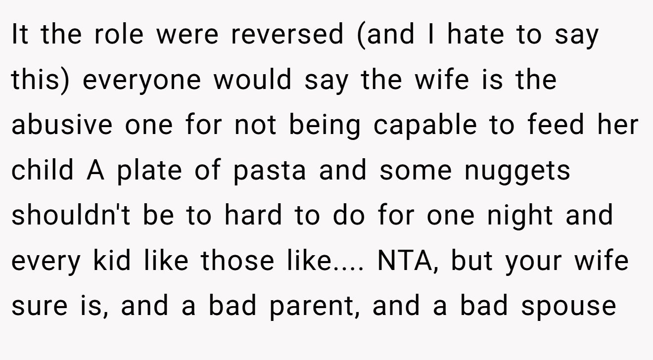 It the role were reversed (and I hate to say this) everyone would say the wife is the abusive one for not being capable to feed her child A plate of pasta and some nuggets shouldn't be to hard to do for one night and every kid like those like.... NTA, but your wife sure is, and a bad parent, and a bad spouse