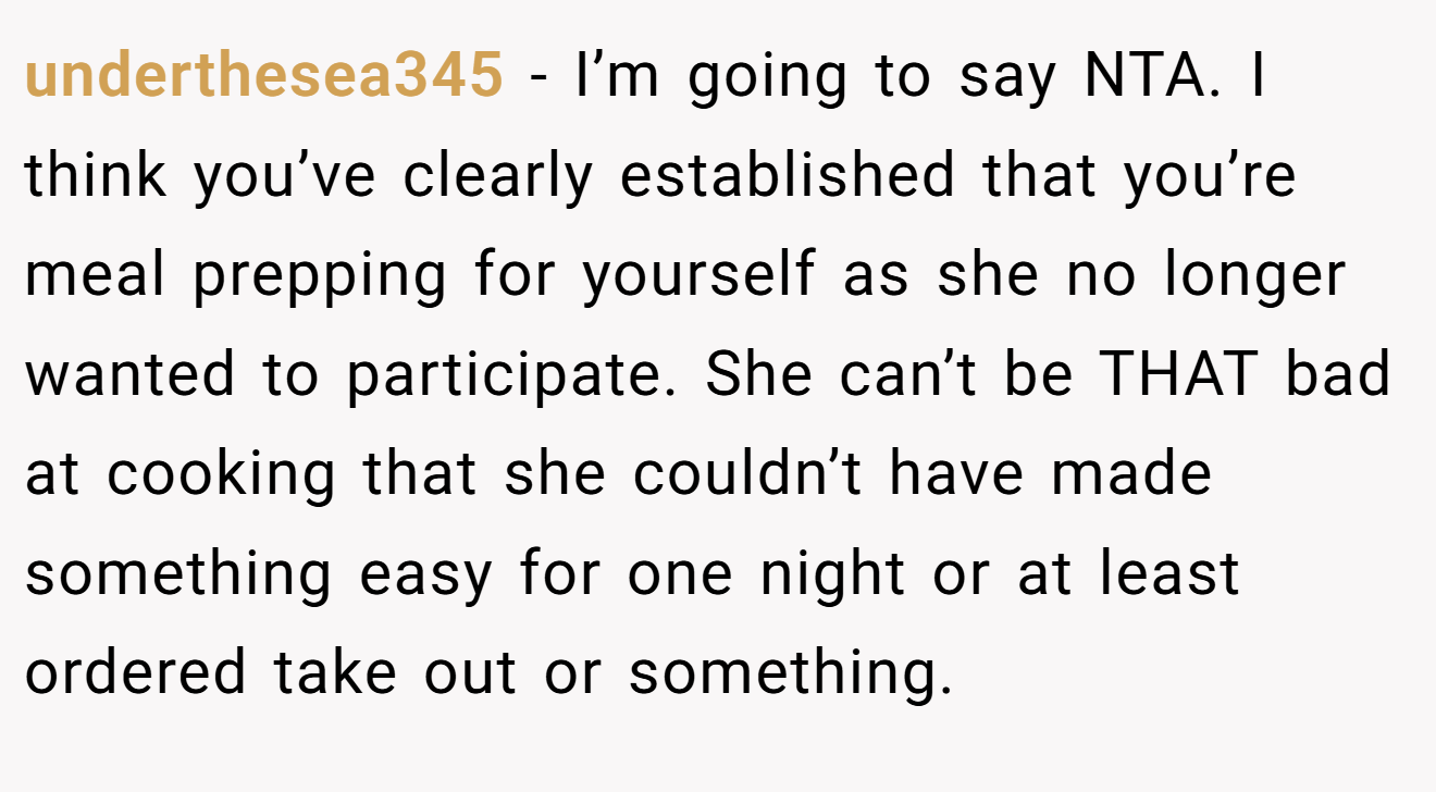 underthesea345 - I’m going to say NTA. I think you’ve clearly established that you’re meal prepping for yourself as she no longer wanted to participate. She can’t be THAT bad at cooking that she couldn’t have made something easy for one night or at least ordered take out or something.