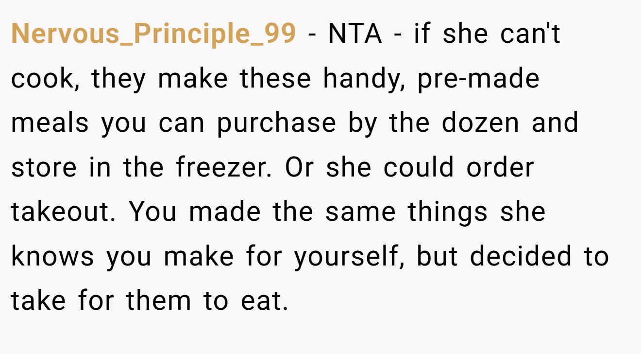 Nervous_Principle_99 - NTA - if she can't cook, they make these handy, pre-made meals you can purchase by the dozen and store in the freezer. Or she could order takeout. You made the same things she knows you make for yourself, but decided to take for them to eat.