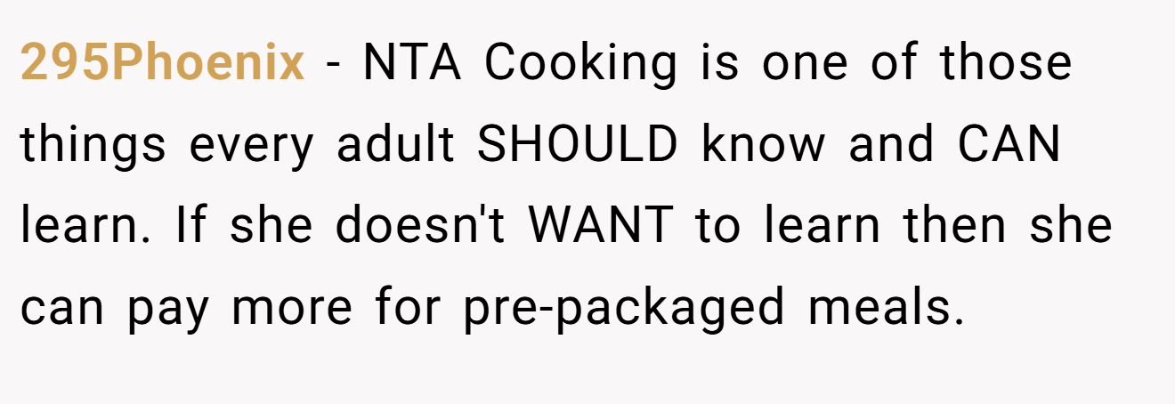 295Phoenix - NTA Cooking is one of those things every adult SHOULD know and CAN learn. If she doesn't WANT to learn then she can pay more for pre-packaged meals.