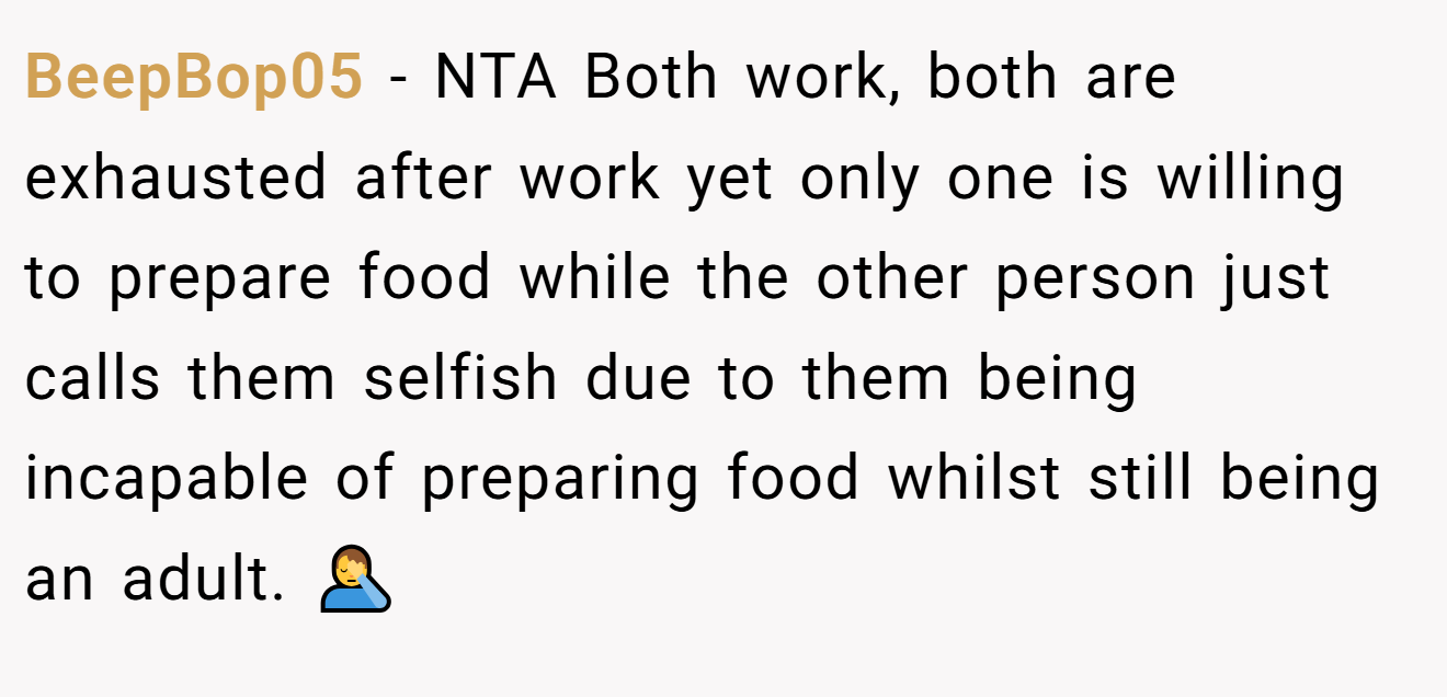 BeepBop05 - NTA Both work, both are exhausted after work yet only one is willing to prepare food while the other person just calls them selfish due to them being incapable of preparing food whilst still being an adult. 🤦‍♂️