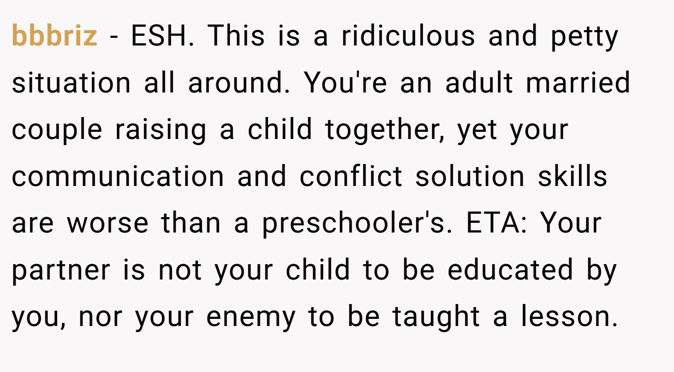 bbbriz - ESH. This is a ridiculous and petty situation all around. You're an adult married couple raising a child together, yet your communication and conflict solution skills are worse than a preschooler's. ETA: Your partner is not your child to be educated by you, nor your enemy to be taught a lesson.