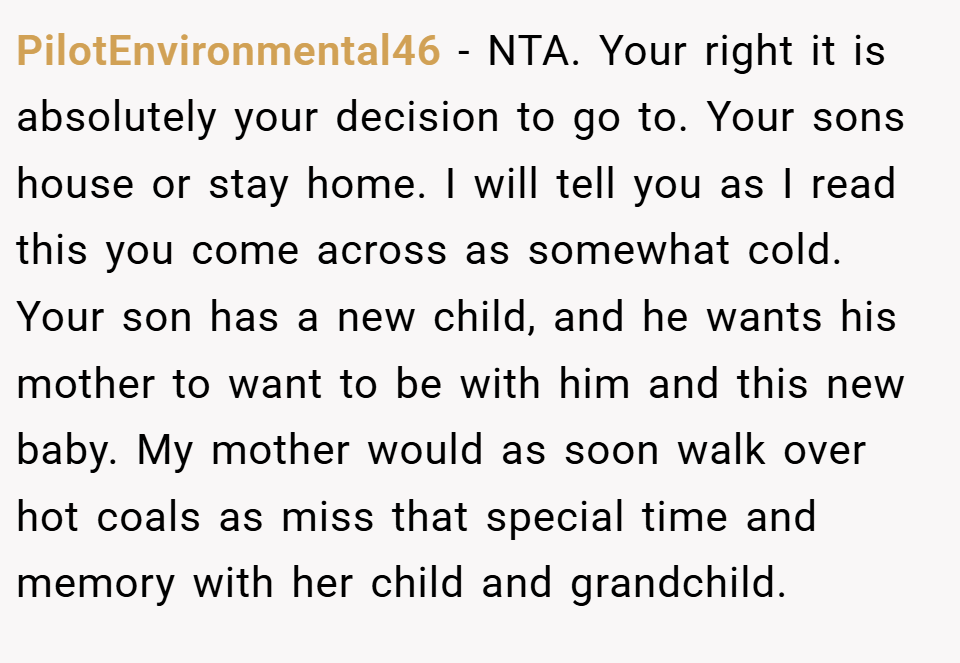 PilotEnvironmental46 − NTA. Your right it is absolutely your decision to go to. Your sons house or stay home. I will tell you as I read this you come across as somewhat cold. Your son has a new child, and he wants his mother to want to be with him and this new baby. My mother would as soon walk over hot coals as miss that special time and memory with her child and grandchild.