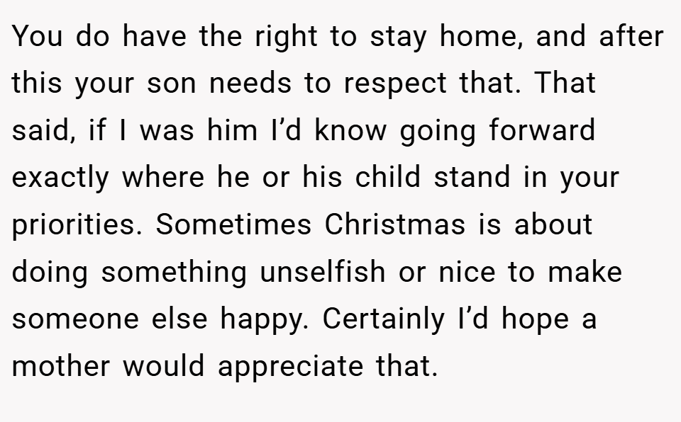You do have the right to stay home, and after this your son needs to respect that. That said, if I was him I’d know going forward exactly where he or his child stand in your priorities. Sometimes Christmas is about doing something unselfish or nice to make someone else happy. Certainly I’d hope a mother would appreciate that.