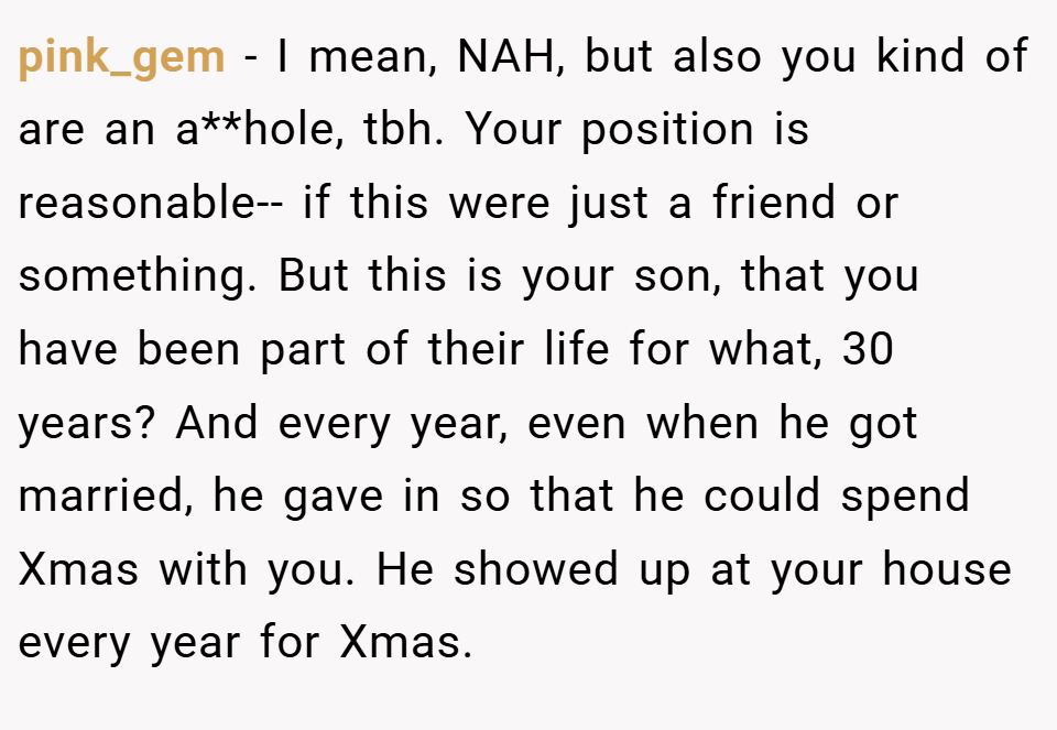 pink_gem − I mean, NAH, but also you kind of are an a**hole, tbh. Your position is reasonable-- if this were just a friend or something. But this is your son, that you have been part of their life for what, 30 years? And every year, even when he got married, he gave in so that he could spend Xmas with you. He showed up at your house every year for Xmas.