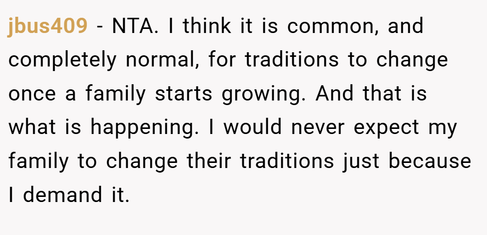jbus409 − NTA. I think it is common, and completely normal, for traditions to change once a family starts growing. And that is what is happening. I would never expect my family to change their traditions just because I demand it.