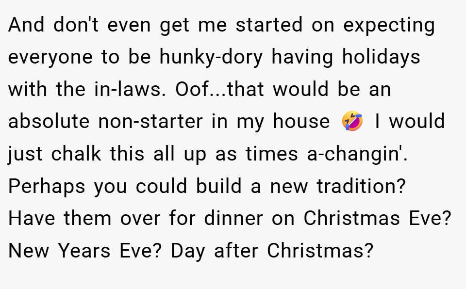 And don't even get me started on expecting everyone to be hunky-dory having holidays with the in-laws. Oof...that would be an absolute non-starter in my house 🤣 I would just chalk this all up as times a-changin'. Perhaps you could build a new tradition? Have them over for dinner on Christmas Eve? New Years Eve? Day after Christmas?