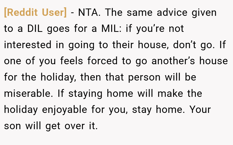 [Reddit User] − NTA. The same advice given to a DIL goes for a MIL: if you’re not interested in going to their house, don’t go. If one of you feels forced to go another’s house for the holiday, then that person will be miserable. If staying home will make the holiday enjoyable for you, stay home. Your son will get over it.