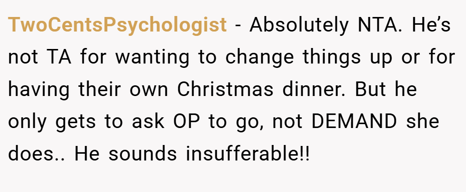 TwoCentsPsychologist − Absolutely NTA. He’s not TA for wanting to change things up or for having their own Christmas dinner. But he only gets to ask OP to go, not DEMAND she does.. He sounds insufferable!!