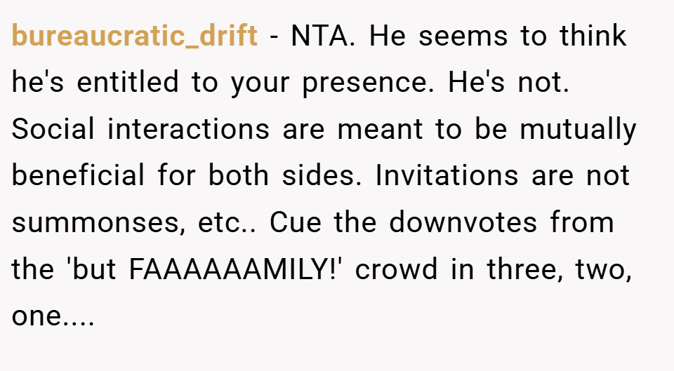 bureaucratic_drift − NTA. He seems to think he's entitled to your presence. He's not. Social interactions are meant to be mutually beneficial for both sides. Invitations are not summonses, etc.. Cue the downvotes from the 'but FAAAAAAMILY!' crowd in three, two, one....