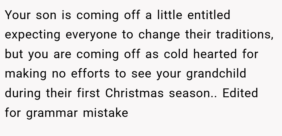 Your son is coming off a little entitled expecting everyone to change their traditions, but you are coming off as cold hearted for making no efforts to see your grandchild during their first Christmas season.. Edited for grammar mistake