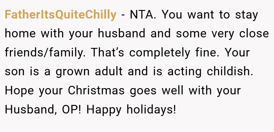 FatherItsQuiteChilly − NTA. You want to stay home with your husband and some very close friends/family. That’s completely fine. Your son is a grown adult and is acting childish. Hope your Christmas goes well with your Husband, OP! Happy holidays!