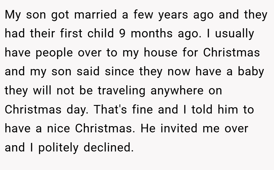 My son got married a few years ago and they had their first child 9 months ago. I usually have people over to my house for Christmas and my son said since they now have a baby they will not be traveling anywhere on Christmas day. That's fine and I told him to have a nice Christmas. He invited me over and I politely declined.