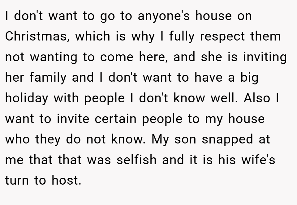 I don't want to go to anyone's house on Christmas, which is why I fully respect them not wanting to come here, and she is inviting her family and I don't want to have a big holiday with people I don't know well. Also I want to invite certain people to my house who they do not know. My son snapped at me that that was selfish and it is his wife's turn to host.